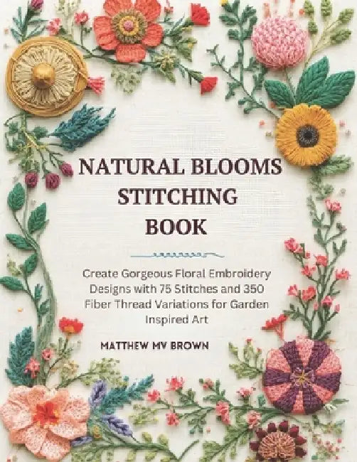 Natural Blooms Stitching Book: Create Gorgeous Floral Embroidery Designs with 75 Stitches and 350 Fiber Thread Variations for Garden Inspired Art by Matthew Mv Brown