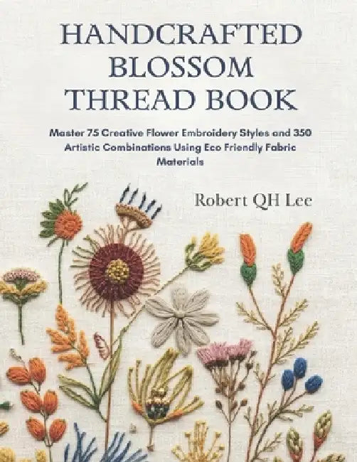 Handcrafted Blossom Thread Book: Master 75 Creative Flower Embroidery Styles and 350 Artistic Combinations Using Eco Friendly Fabric Materials by Robert Qh Lee
