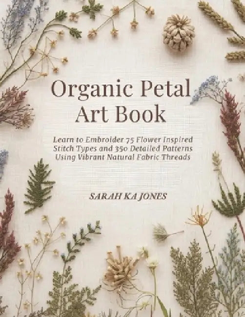 Organic Petal Art Book: Learn to Embroider 75 Flower Inspired Stitch Types and 350 Detailed Patterns Using Vibrant Natural Fabric Threads by Sarah Ka Jones