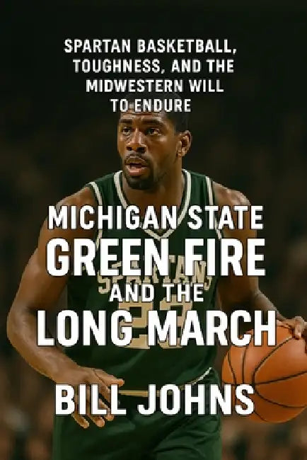 Michigan State - Green Fire and the Long March: Spartan Basketball, Toughness, and the Midwestern Will to Endure by Bill Johns