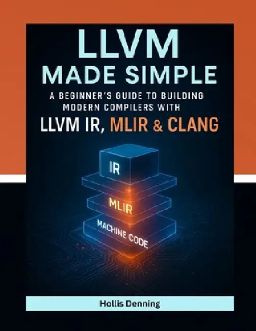 LLVM Made Simple: A Beginner's Guide to Building Modern Compilers with LLVM IR, MLIR & Clang by Hollis Denning