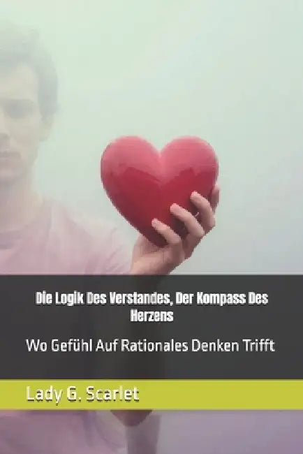 Die Logik Des Verstandes, Der Kompass Des Herzens: Wo Gefühl Auf Rationales Denken Trifft by Lady G. Scarlet
