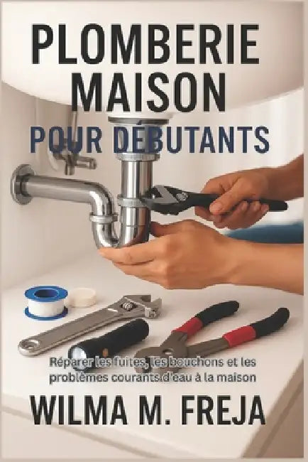 Plomberie Maison Pour Débutants: Réparer les fuites, les bouchons et les problèmes courants d'eau à la maison by Wilma M. Freja