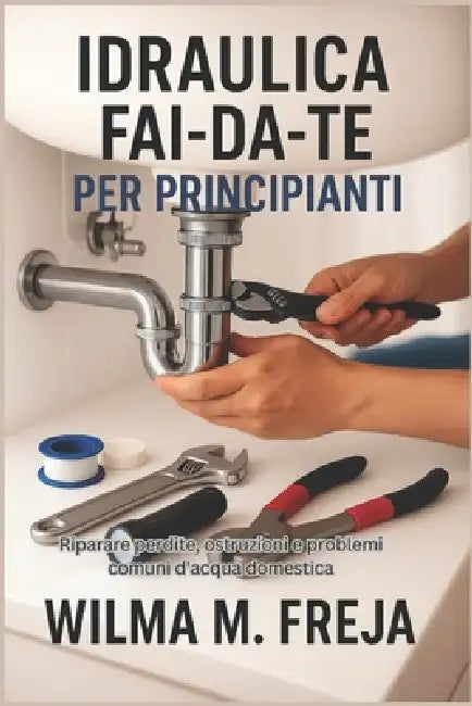 Idraulica Fai-Da-Te Per Principianti: Riparare perdite, ostruzioni e problemi comuni d'acqua domestica by Wilma M. Freja