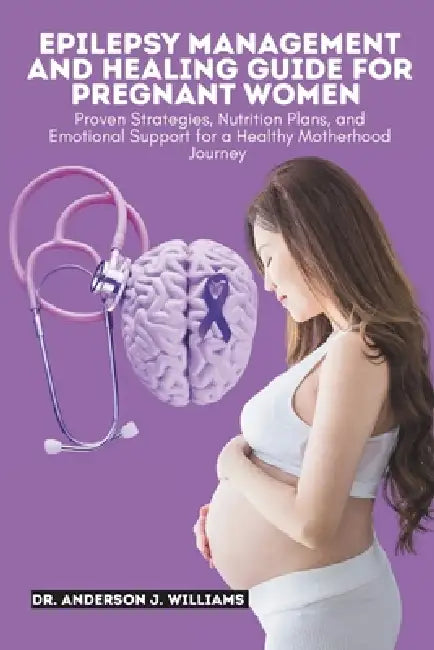 Epilepsy Management and Healing Guide for Pregnant Women: Proven Strategies, Nutrition Plans, and Emotional Support for a Healthy Motherhood Journey by Anderson J. Williams