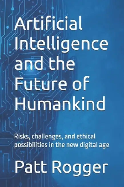 Artificial Intelligence and the Future of Humankind: Risks, challenges, and ethical possibilities in the new digital age by Patt Rogger
