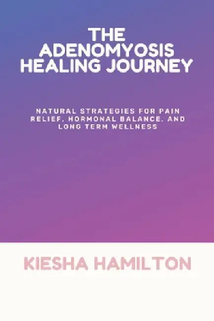 The Adenomyosis Healing Journey: Natural Strategies for Pain Relief, Hormonal Balance, and Long Term Wellness by Kiesha Hamilton