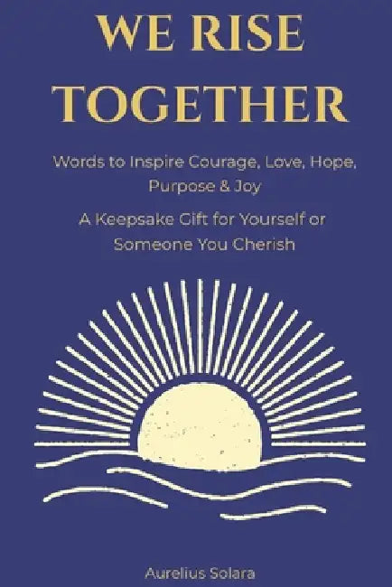 We Rise Together: Words to Inspire Courage, Love, Hope, Purpose & Joy by Aurelius Solara