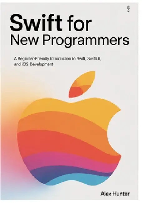 Swift for New Programmers: A Beginner-Friendly Introduction to Swift, SwiftUI, and iOS Development by Alex Hunter