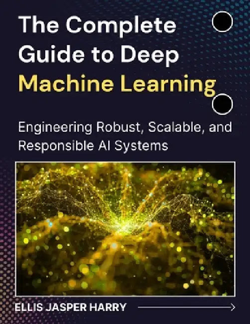 The Complete Guide to Deep Machine Learning: Engineering Robust, Scalable, and Responsible AI Systems by Ellis Jasper Harry