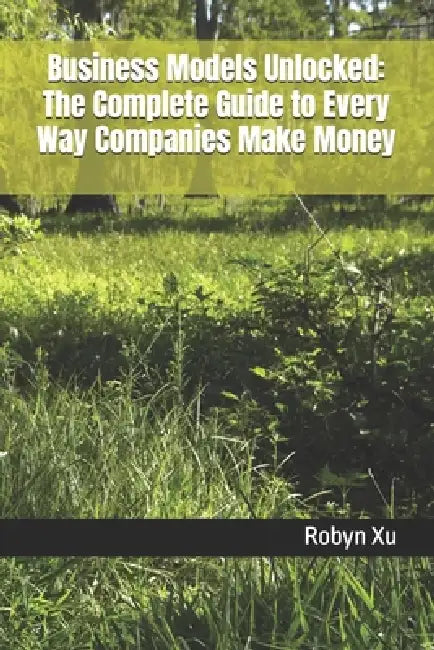 Business Models Unlocked: The Complete Guide to Every Way Companies Make Money by Robyn Xu