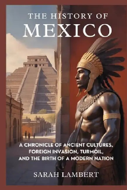 The History of Mexico: A Chronicle of Ancient Cultures, Foreign Invasion, Turmoil, and the Birth of a Modern Nation by Sarah Lambert