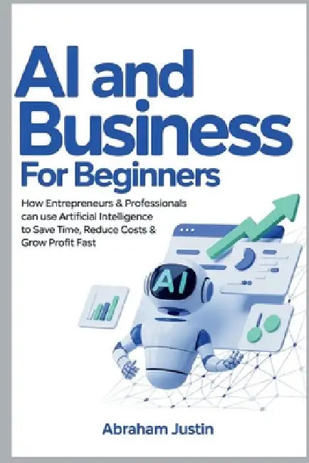 AI and Business for Beginners: How Entrepreneurs & Professionals Can Use Artificial Intelligence to Save Time, Reduce Costs & Grow Profit Fast by Abraham Justin