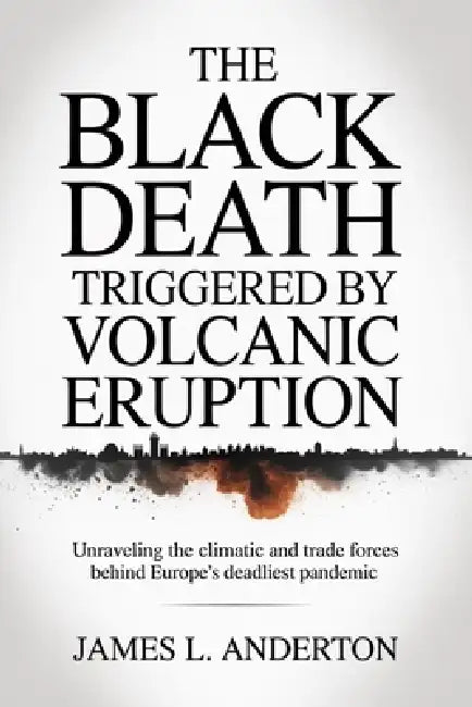 The Black Death Triggered By Volcanic Eruption: Unraveling The Climatic And Trade Forces Behinde Europe's Deadliest Pandemic by James L. Anderton