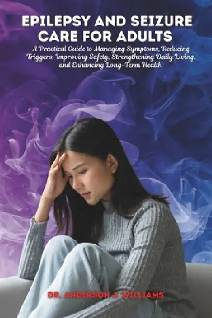 Epilepsy and Seizure Care for Adults: A Practical Guide to Managing Symptoms, Reducing Triggers, Improving Safety, Strengthening Daily Living, and Enh by Anderson J. Williams