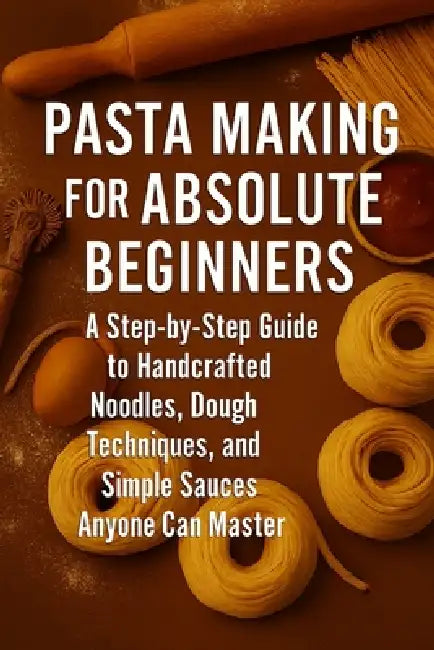 Pasta Making for Absolute Beginners: A Step-by-Step Guide to Handcrafted Noodles, Dough Techniques, and Simple Sauces Anyone Can Master by Alexander Rhea