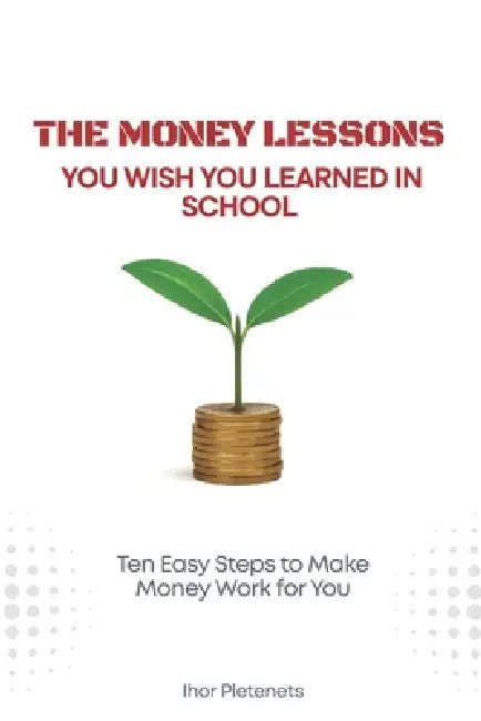 The Money Lessons You Wish You Learned in School: Ten Easy Steps to Make Money Work for You by Ihor Pletenets