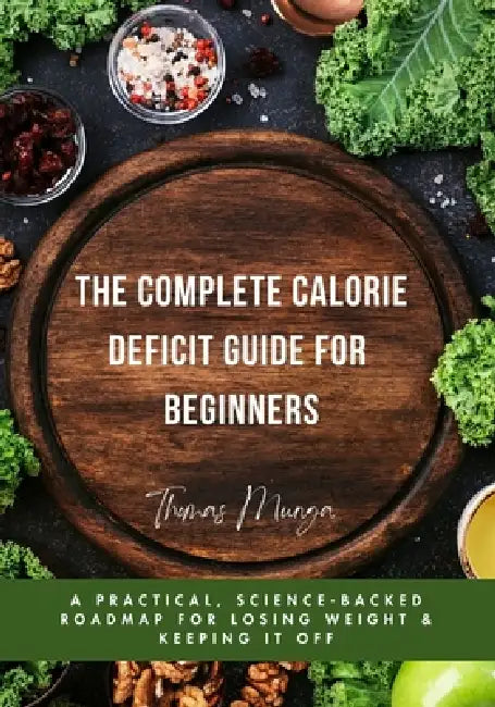 The Complete Calorie Deficit Guide for Beginners: A Practical, Science-Backed Roadmap for Losing Weight & Keeping It Off by Thomas Munga