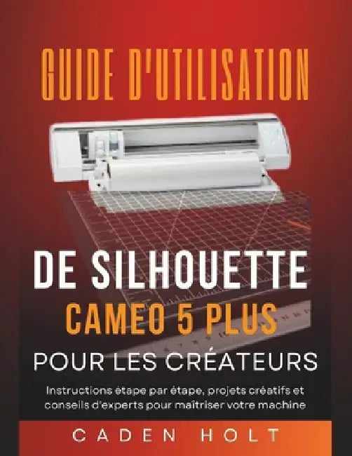 Guide d'Utilisation de Silhouette Cameo 5 Plus Pour Les Créateurs: Instructions étape par étape, projets créatifs et conseils d'experts pour maîtriser by Caden Holt