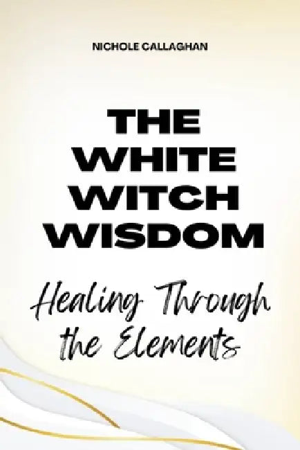 The White Witch Wisdom: Healing Through the Elements by Nichole Callaghan