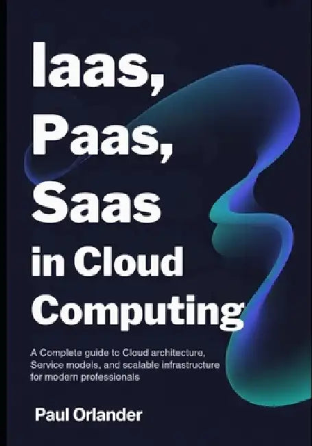 IaaS, PaaS, SaaS in Cloud Computing: A Complete Guide to Cloud Architecture, Service Models, and Scalable Infrastructure for Modern Professionals by Paul Orlander