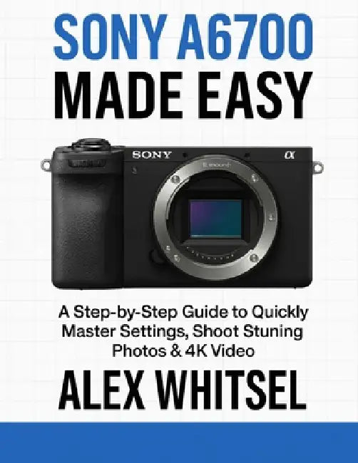 Sony A6700 Made Easy: A Step-by-Step Guide to Quickly Master Settings, Shoot Stunning Photos & 4K Video by Alex Whitsel