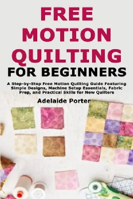 Free Motion Quilting for Beginners: A Step-by-Step Free Motion Quilting Guide Featuring Simple Designs, Machine Setup Essentials, Fabric Prep, and Pra by Adelaide Porter