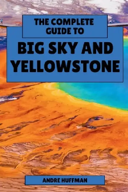 The Complete Guide to Big Sky and Yellowstone: From Lone Peak to Old Faithful by Andre Huffman