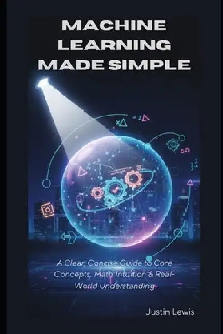 Machine Learning Made Simple: A Clear, Concise Guide to Core Concepts, Math Intuition & Real-World Understanding by Justin Lewis