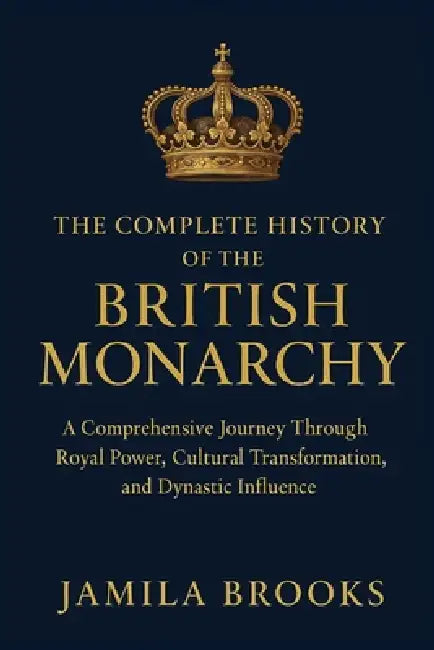 The Complete History of the British Monarchy: A Comprehensive Journey Through Royal Power, Cultural Transformation, and Dynastic Influence by Jamila Brooks