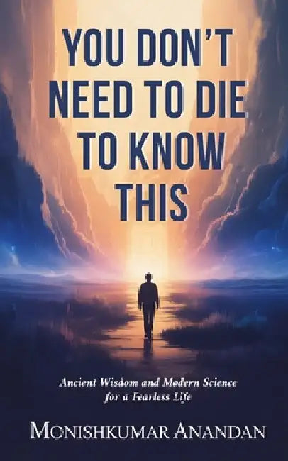 You Don't Need to Die to Know This: Ancient Wisdom and Modern Science for a Fearless Life by Monishkumar Anandan