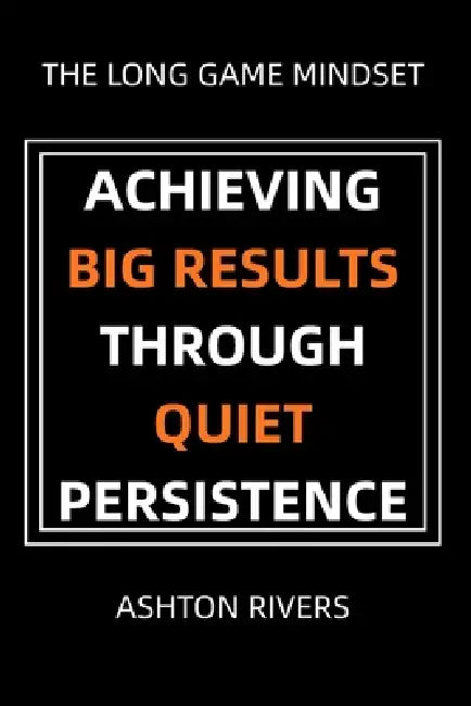 The Long Game Mindset: Achieving Big Results Through Quiet Persistence by Ashton Rivers