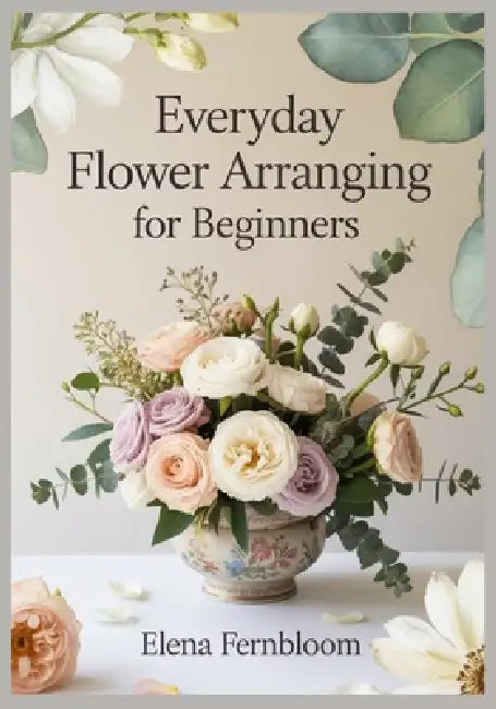 Everyday Flower Arranging for Beginners: Modern Home Floral Design with Supermarket & Garden Blooms 30 Step-by-Step Seasonal Projects for Stunning, Fo by Elena Fernbloom