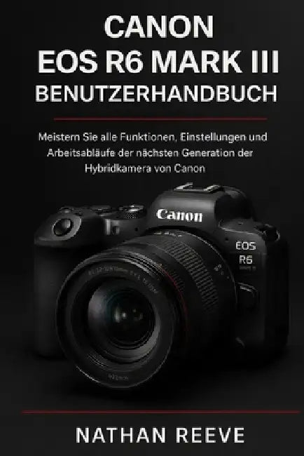 Canon EOS R6 Mark III Benutzerhandbuch: Meistern Sie alle Funktionen, Einstellungen und Arbeitsabläufe der nächsten Generation der Hybridkamera von Ca by Nathan Reeve