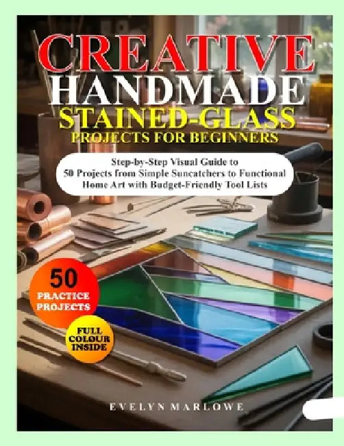 Creative Handmade Stained-Glass Projects for Beginners: Step-by-Step Visual Guide to 50 Projects from Simple Suncatchers to Functional Home Art with B by Evelyn Marlowe