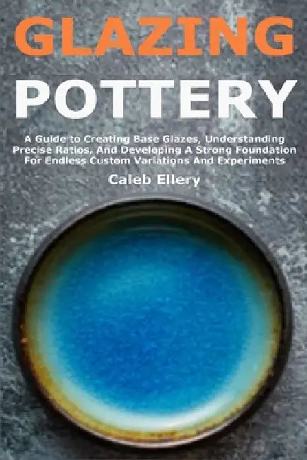 Glazing Pottery: A Guide to Creating Base Glazes, Understanding Precise Ratios, And Developing A Strong Foundation For Endless Custom Variations And E by Caleb Ellery