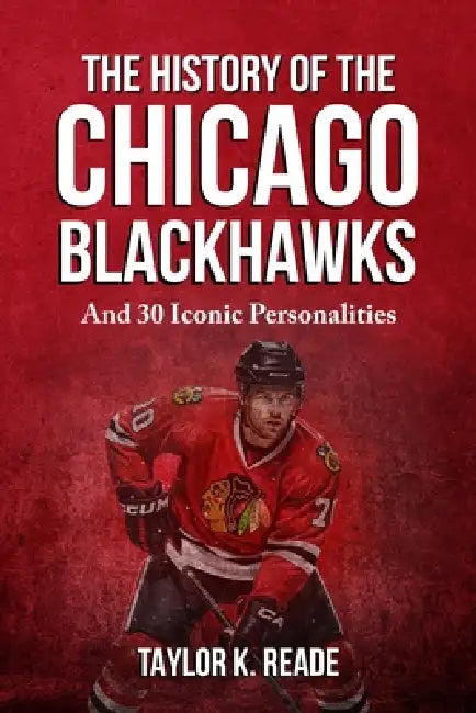 The History Of The Chicago Blackhawks: And 30 Iconic Personalities by Taylor K. Reade