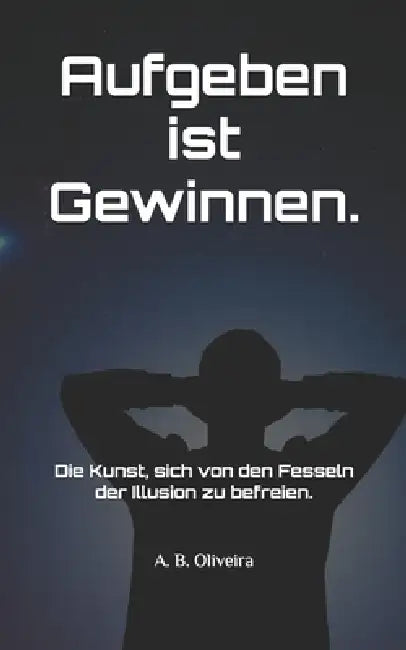 Aufgeben ist Gewinnen.: Die Kunst, sich von den Fesseln der Illusion zu befreien. by A. B. Oliveira