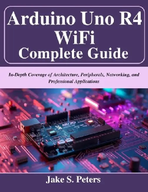 Arduino Uno R4 WiFi Complete Guide: In-Depth Coverage of Architecture, Peripherals, Networking, and Professional Applications by Jake S. Peters