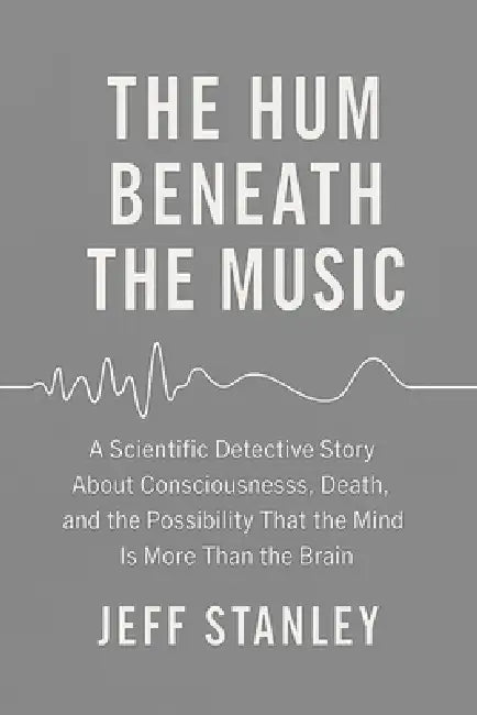 The Hum Beneath the Music: A scientific detective story about consciousness, death, and the possibility that the mind is more than the brain by Jeffrey Stanley