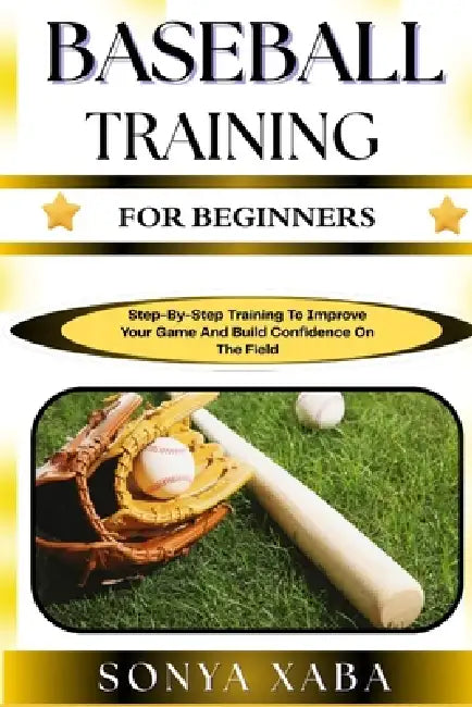 Baseball Training for Beginners: Step-By-Step Training To Improve Your Game And Build Confidence On The Field by Sonya Xaba