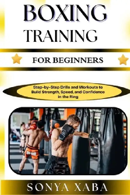 Boxing Training for Beginners: Step-by-Step Drills and Workouts to Build Strength, Speed, and Confidence in the Ring by Sonya Xaba