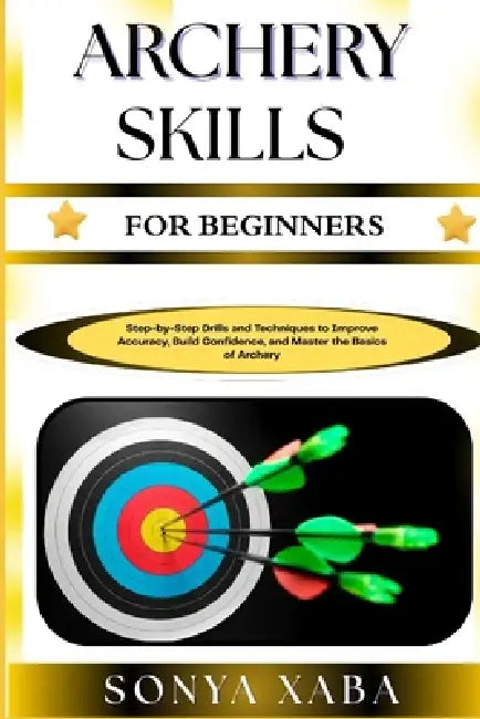 Archery Skills for Beginners: Step-by-Step Drills and Techniques to Improve Accuracy, Build Confidence, and Master the Basics of Archery by Sonya Xaba