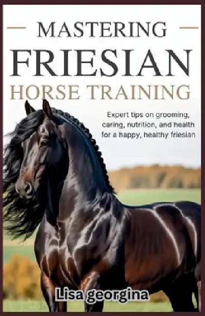 Mastering Friesian Horse Training: Expert Tips on Grooming, Caring, Nutrition, and Health for a Happy, Healthy Friesian by Lisa Georgina
