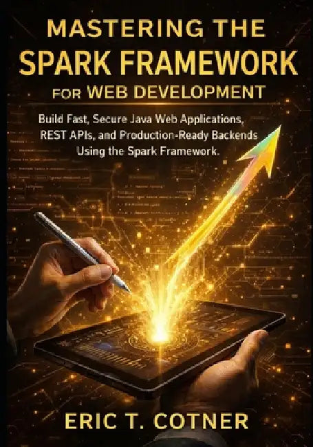 Mastering the Spark Framework for Web Development: Build Fast, Secure Java Web Applications, REST APIs, and Production-Ready Backends Using the Spark by Eric T. Cotner