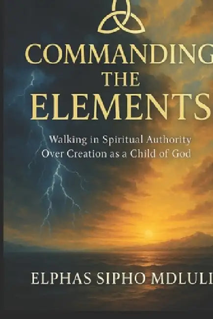 Commanding the Elements: Walking in Spiritual Authority Over Creation as a Child of God by Elphas Sipho Mdluli