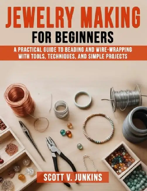 Jewelry Making for Beginners: A Practical Guide to Beading and Wire-Wrapping with Tools, Techniques, and Simple Projects by Scott V. Junkins