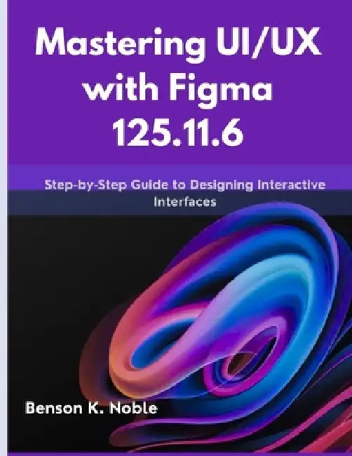 Mastering UI/UX with Figma 125.11.6: Step-by-Step Guide to Designing Interactive Interfaces by Benson K. Noble