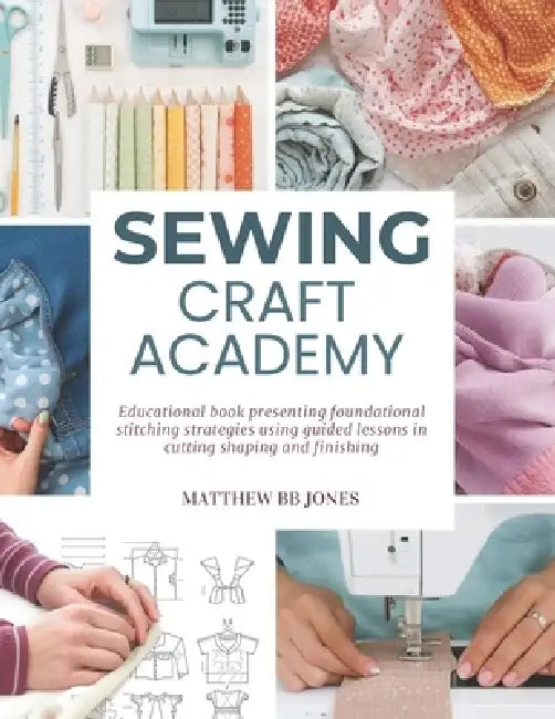 Sewing Craft Academy: Educational book presenting foundational stitching strategies using guided lessons in cutting shaping and finishing by Matthew Bb Jones