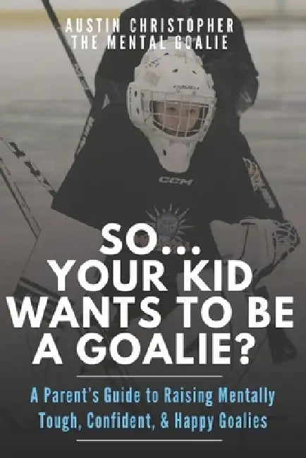 So...Your Kid Wants To Be A Goalie?: A Parent's Guide to Raising Mentally Tough, Confident, and Happy Goalies by The Mental Goalie, Austin Christopher